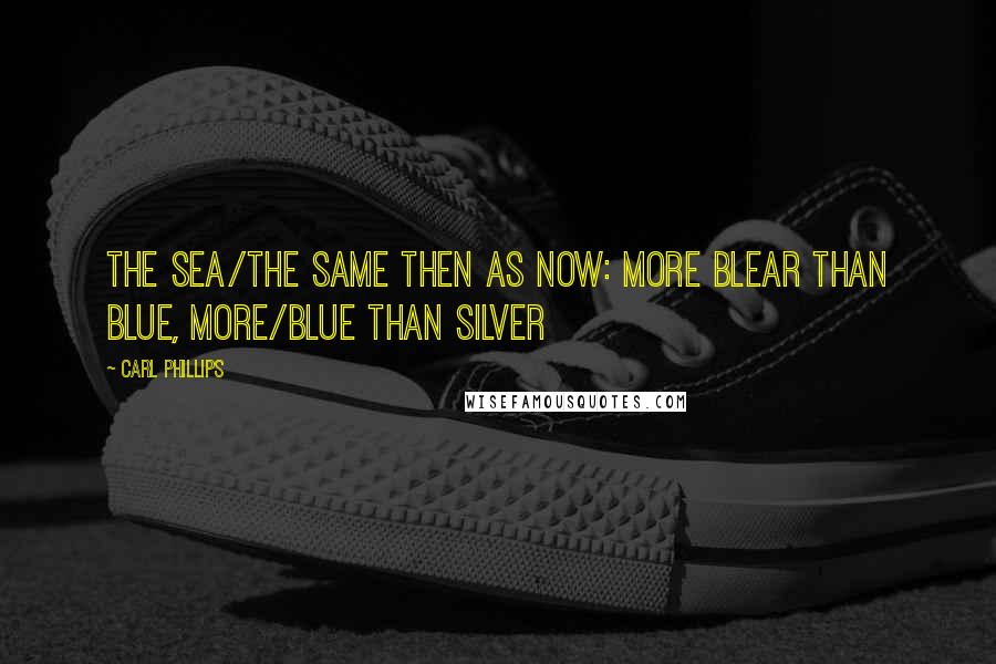 Carl Phillips Quotes: The sea/the same then as now: more blear than blue, more/blue than silver