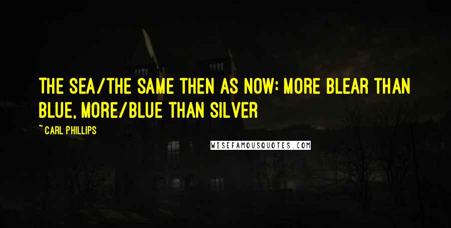 Carl Phillips Quotes: The sea/the same then as now: more blear than blue, more/blue than silver