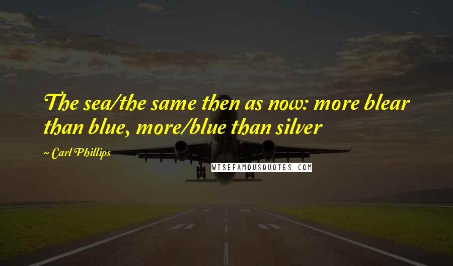 Carl Phillips Quotes: The sea/the same then as now: more blear than blue, more/blue than silver