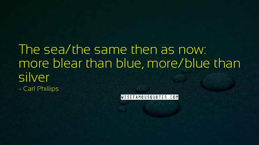 Carl Phillips Quotes: The sea/the same then as now: more blear than blue, more/blue than silver