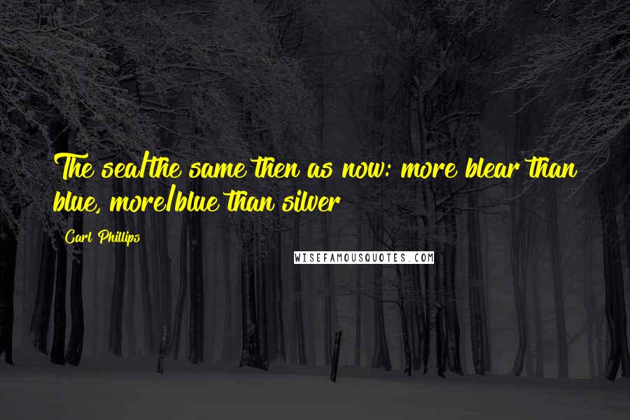 Carl Phillips Quotes: The sea/the same then as now: more blear than blue, more/blue than silver