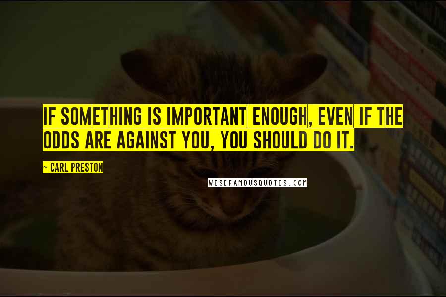Carl Preston Quotes: If something is important enough, even if the odds are against you, you should do it.
