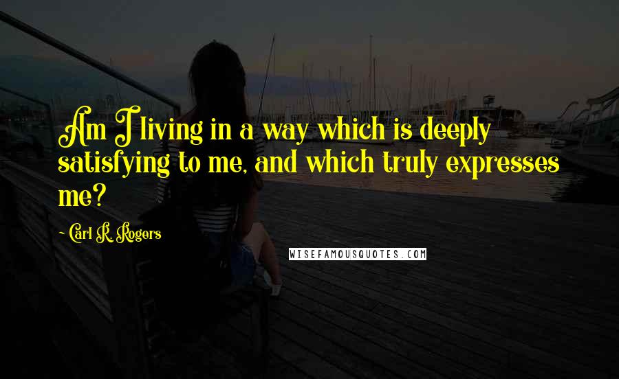 Carl R. Rogers Quotes: Am I living in a way which is deeply satisfying to me, and which truly expresses me?