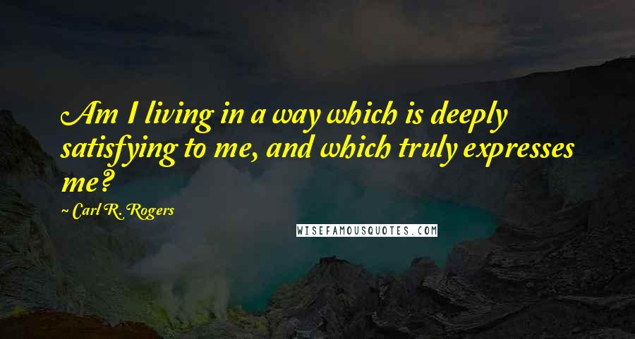 Carl R. Rogers Quotes: Am I living in a way which is deeply satisfying to me, and which truly expresses me?