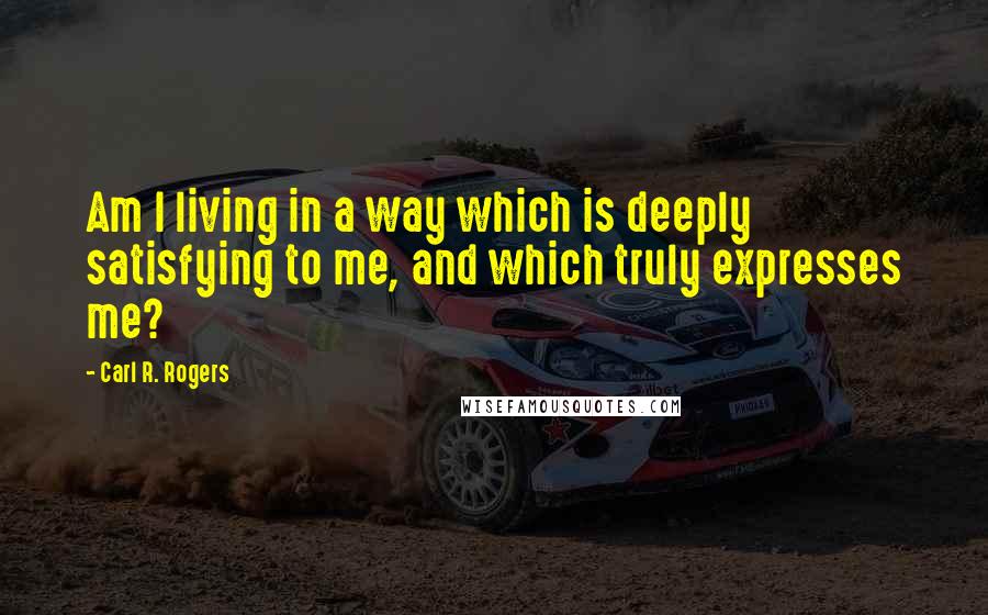 Carl R. Rogers Quotes: Am I living in a way which is deeply satisfying to me, and which truly expresses me?
