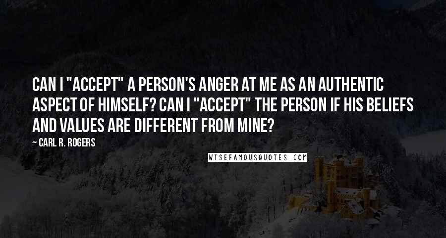 Carl R. Rogers Quotes: Can I "accept" a person's anger at me as an authentic aspect of himself? Can I "accept" the person if his beliefs and values are different from mine?