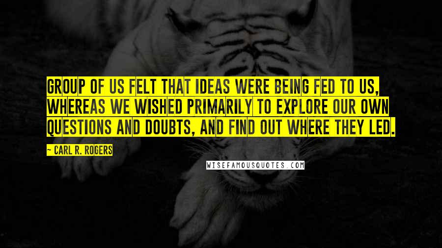 Carl R. Rogers Quotes: Group of us felt that ideas were being fed to us, whereas we wished primarily to explore our own questions and doubts, and find out where they led.