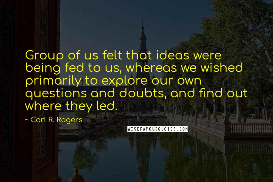 Carl R. Rogers Quotes: Group of us felt that ideas were being fed to us, whereas we wished primarily to explore our own questions and doubts, and find out where they led.