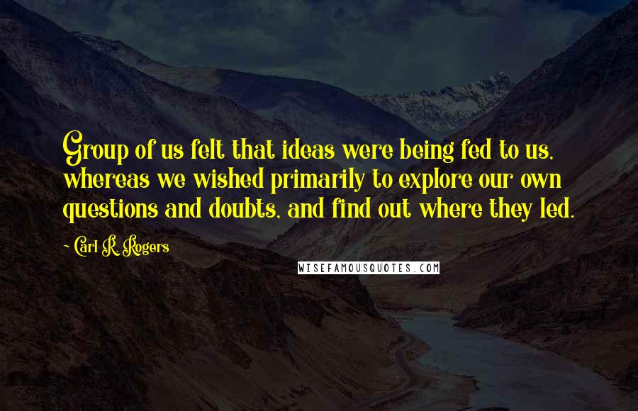 Carl R. Rogers Quotes: Group of us felt that ideas were being fed to us, whereas we wished primarily to explore our own questions and doubts, and find out where they led.