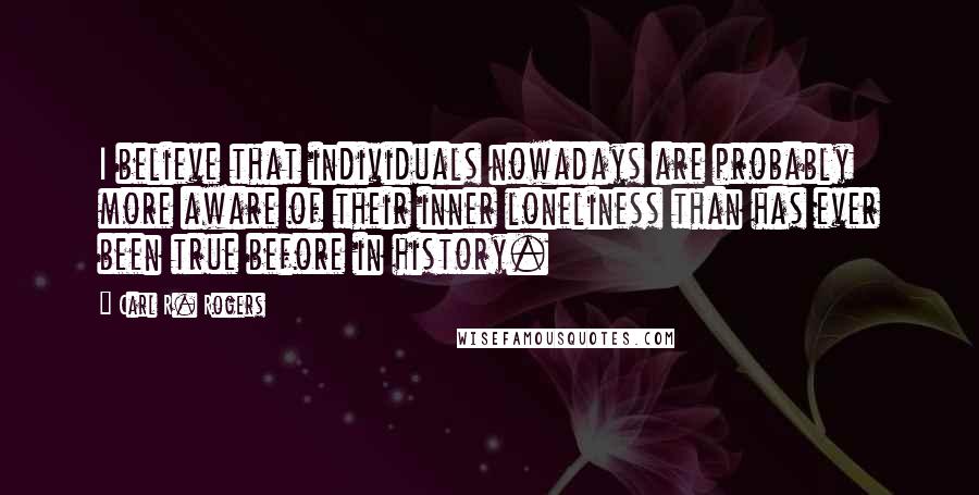 Carl R. Rogers Quotes: I believe that individuals nowadays are probably more aware of their inner loneliness than has ever been true before in history.