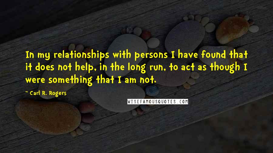 Carl R. Rogers Quotes: In my relationships with persons I have found that it does not help, in the long run, to act as though I were something that I am not.