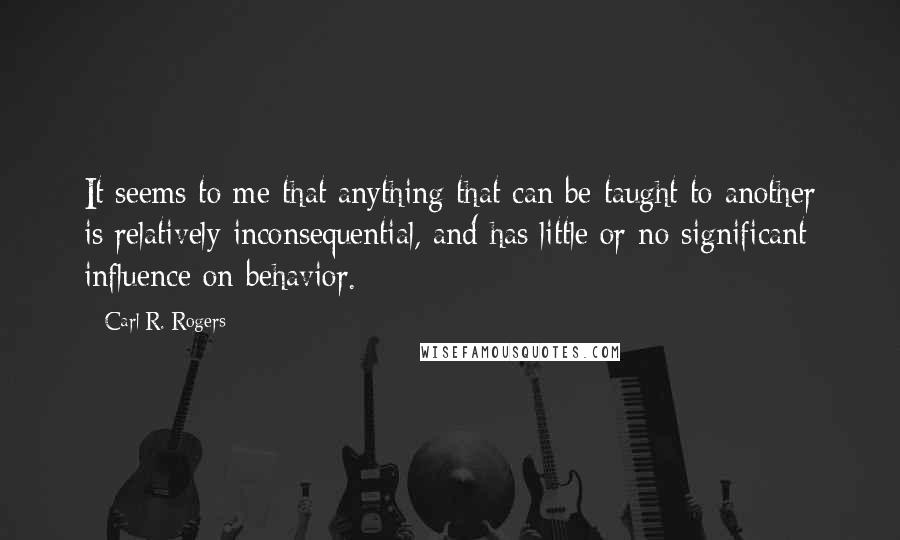 Carl R. Rogers Quotes: It seems to me that anything that can be taught to another is relatively inconsequential, and has little or no significant influence on behavior.