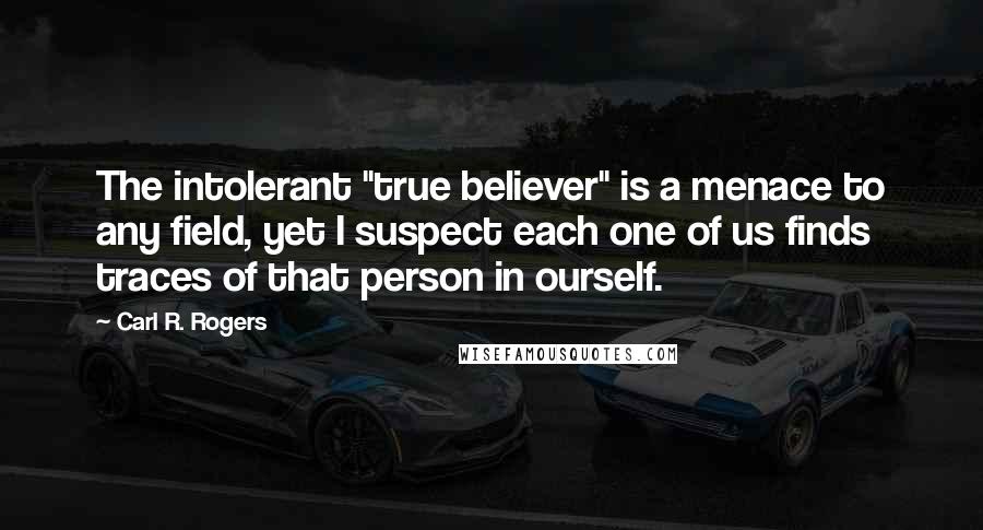 Carl R. Rogers Quotes: The intolerant "true believer" is a menace to any field, yet I suspect each one of us finds traces of that person in ourself.