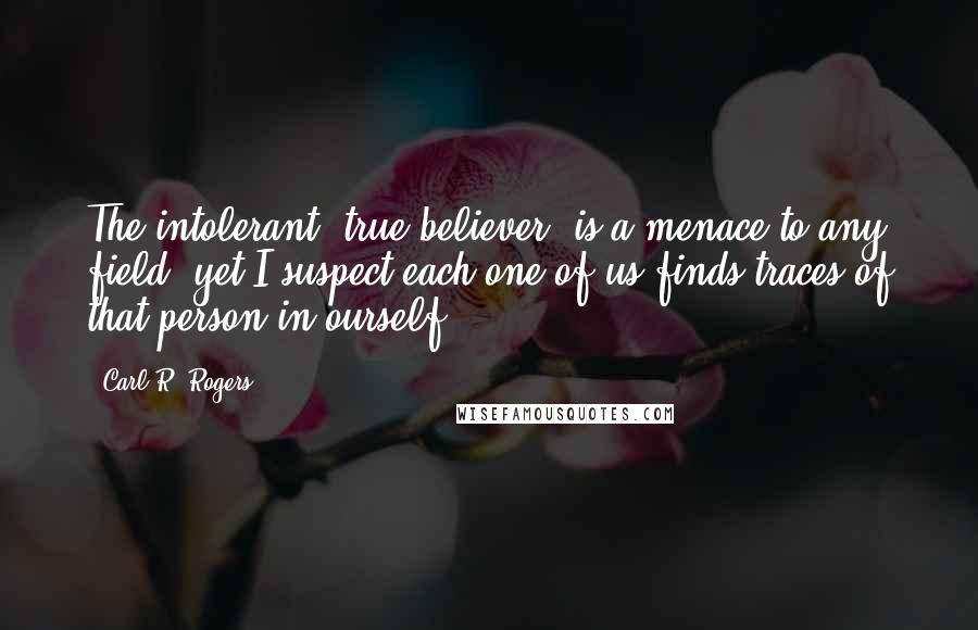 Carl R. Rogers Quotes: The intolerant "true believer" is a menace to any field, yet I suspect each one of us finds traces of that person in ourself.