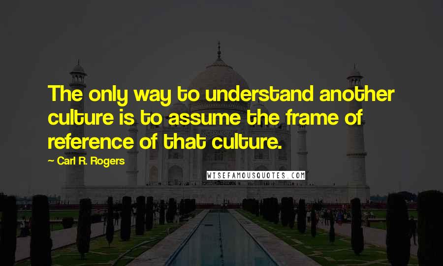 Carl R. Rogers Quotes: The only way to understand another culture is to assume the frame of reference of that culture.