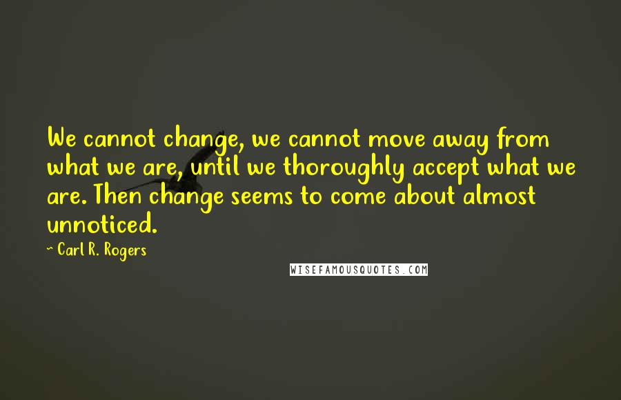 Carl R. Rogers Quotes: We cannot change, we cannot move away from what we are, until we thoroughly accept what we are. Then change seems to come about almost unnoticed.