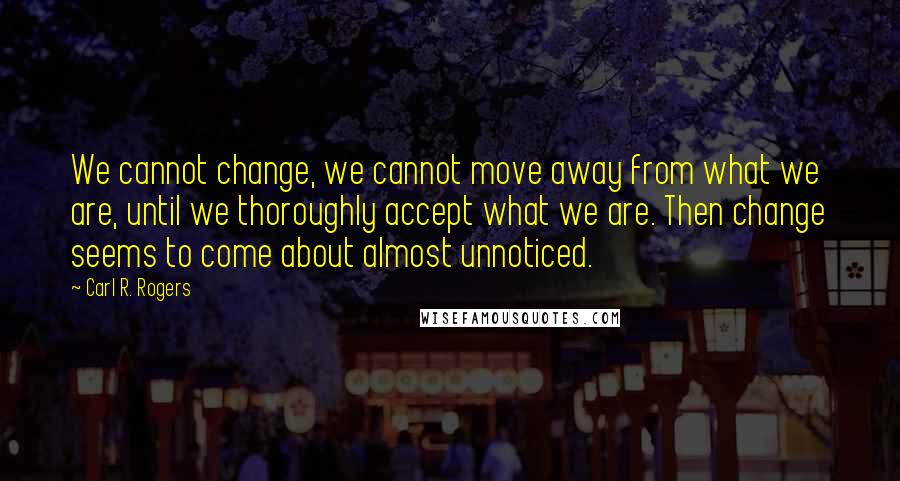 Carl R. Rogers Quotes: We cannot change, we cannot move away from what we are, until we thoroughly accept what we are. Then change seems to come about almost unnoticed.