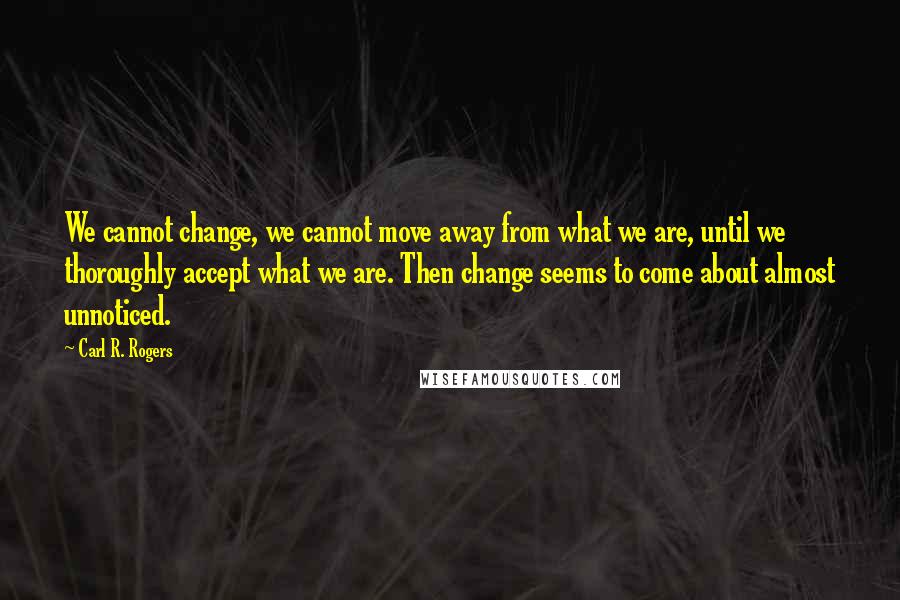 Carl R. Rogers Quotes: We cannot change, we cannot move away from what we are, until we thoroughly accept what we are. Then change seems to come about almost unnoticed.