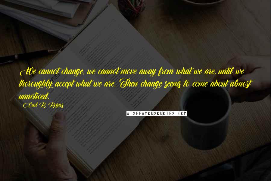 Carl R. Rogers Quotes: We cannot change, we cannot move away from what we are, until we thoroughly accept what we are. Then change seems to come about almost unnoticed.