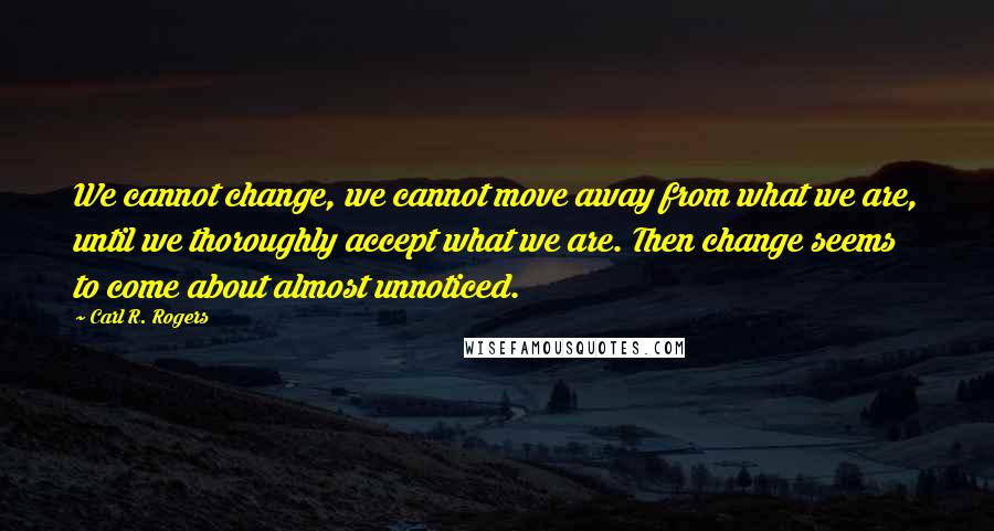 Carl R. Rogers Quotes: We cannot change, we cannot move away from what we are, until we thoroughly accept what we are. Then change seems to come about almost unnoticed.