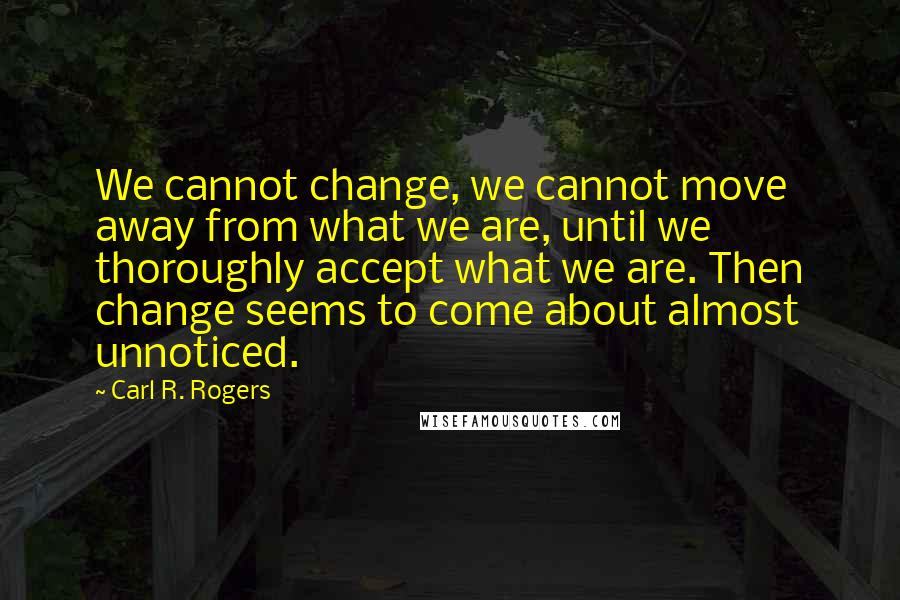 Carl R. Rogers Quotes: We cannot change, we cannot move away from what we are, until we thoroughly accept what we are. Then change seems to come about almost unnoticed.