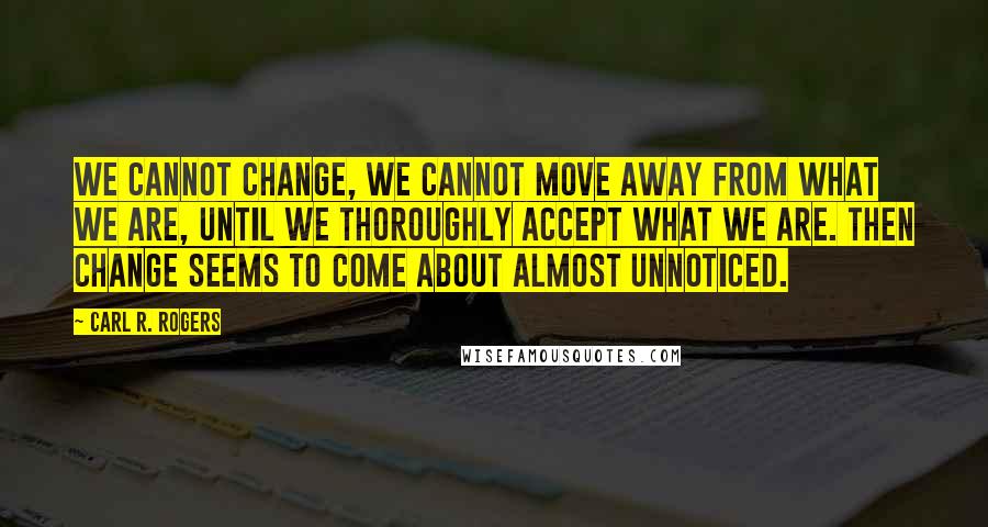 Carl R. Rogers Quotes: We cannot change, we cannot move away from what we are, until we thoroughly accept what we are. Then change seems to come about almost unnoticed.