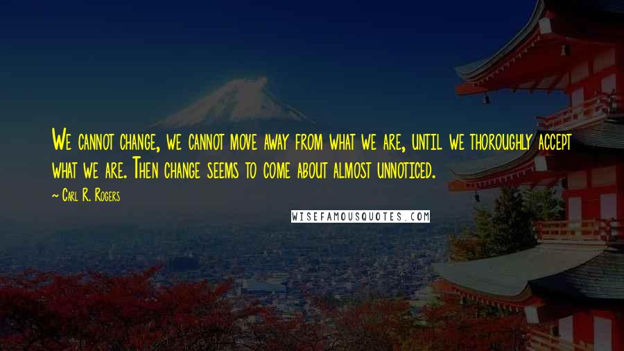 Carl R. Rogers Quotes: We cannot change, we cannot move away from what we are, until we thoroughly accept what we are. Then change seems to come about almost unnoticed.