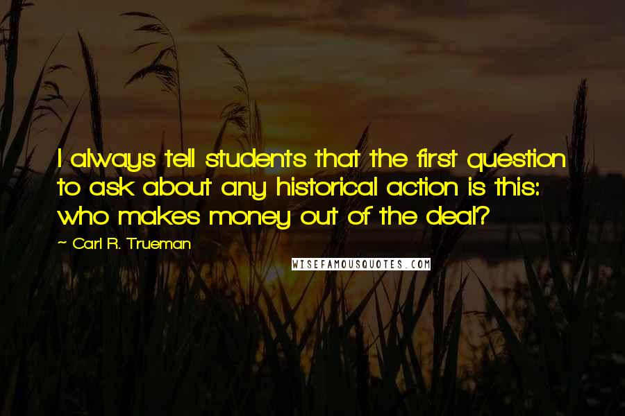Carl R. Trueman Quotes: I always tell students that the first question to ask about any historical action is this: who makes money out of the deal?