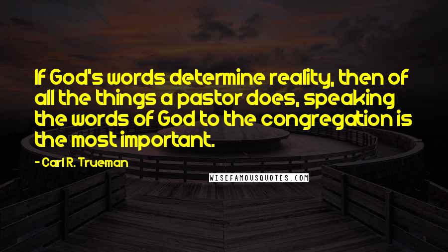 Carl R. Trueman Quotes: If God's words determine reality, then of all the things a pastor does, speaking the words of God to the congregation is the most important.