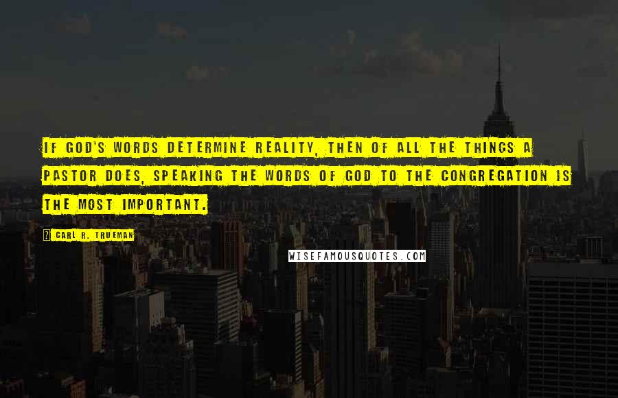 Carl R. Trueman Quotes: If God's words determine reality, then of all the things a pastor does, speaking the words of God to the congregation is the most important.