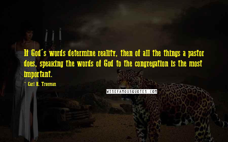 Carl R. Trueman Quotes: If God's words determine reality, then of all the things a pastor does, speaking the words of God to the congregation is the most important.