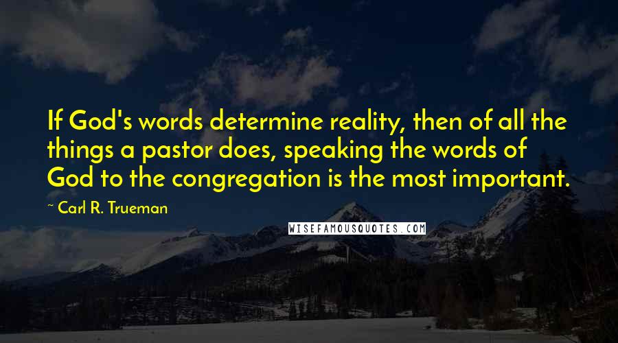 Carl R. Trueman Quotes: If God's words determine reality, then of all the things a pastor does, speaking the words of God to the congregation is the most important.