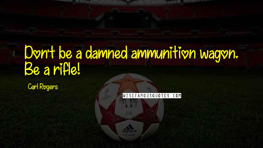 Carl Rogers Quotes: Don't be a damned ammunition wagon. Be a rifle!
