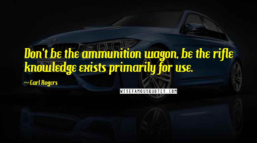 Carl Rogers Quotes: Don't be the ammunition wagon, be the rifle knowledge exists primarily for use.