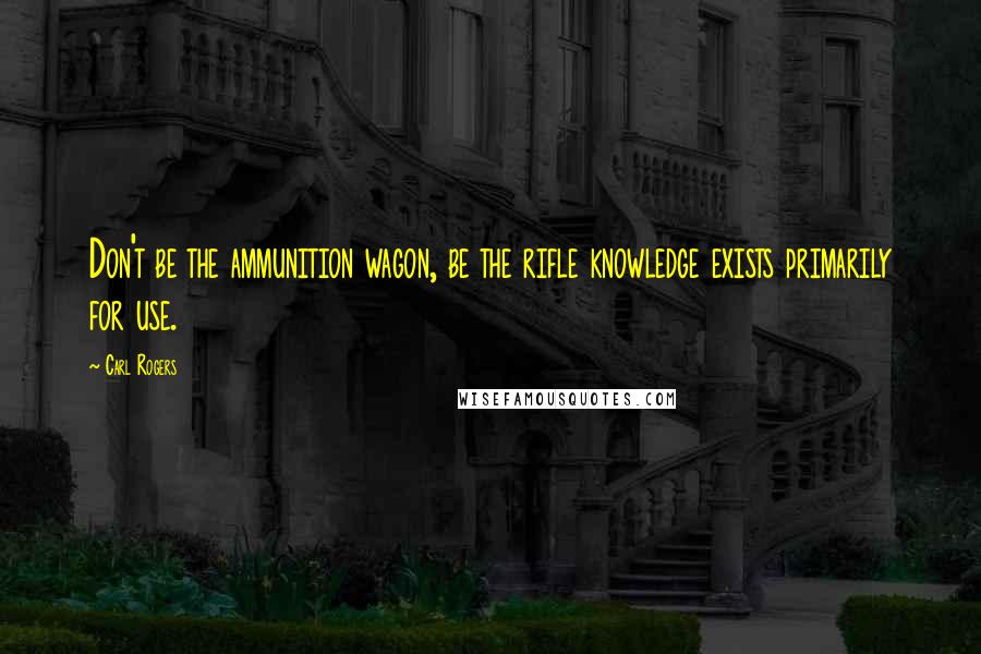 Carl Rogers Quotes: Don't be the ammunition wagon, be the rifle knowledge exists primarily for use.