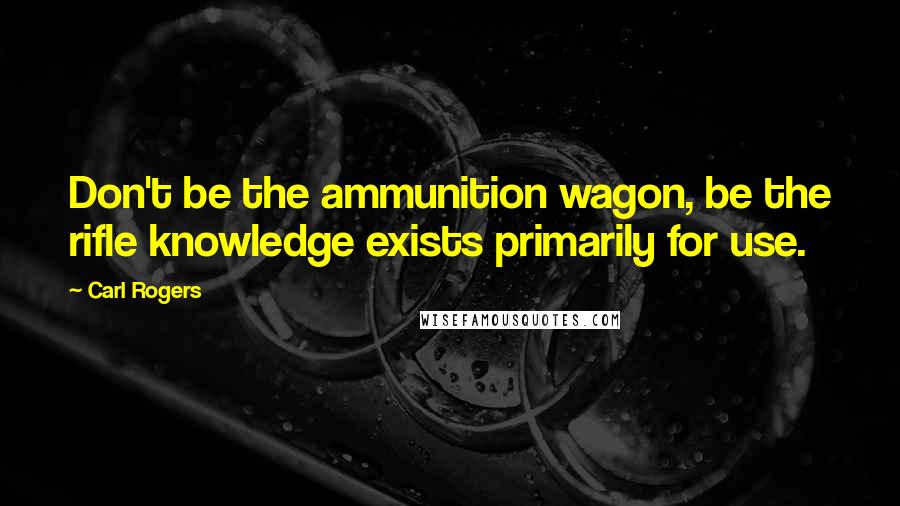 Carl Rogers Quotes: Don't be the ammunition wagon, be the rifle knowledge exists primarily for use.