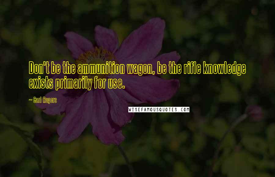 Carl Rogers Quotes: Don't be the ammunition wagon, be the rifle knowledge exists primarily for use.