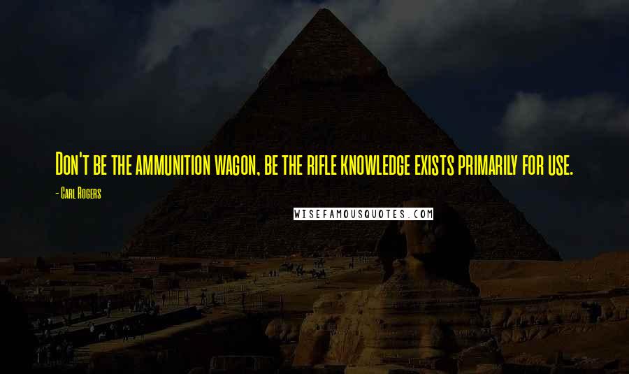 Carl Rogers Quotes: Don't be the ammunition wagon, be the rifle knowledge exists primarily for use.