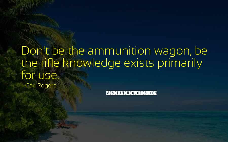Carl Rogers Quotes: Don't be the ammunition wagon, be the rifle knowledge exists primarily for use.