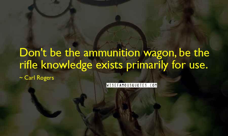 Carl Rogers Quotes: Don't be the ammunition wagon, be the rifle knowledge exists primarily for use.