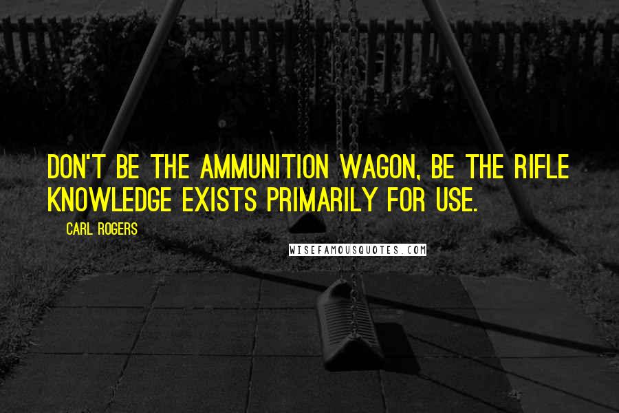 Carl Rogers Quotes: Don't be the ammunition wagon, be the rifle knowledge exists primarily for use.