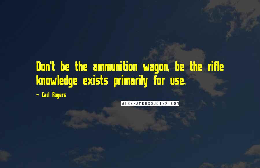 Carl Rogers Quotes: Don't be the ammunition wagon, be the rifle knowledge exists primarily for use.