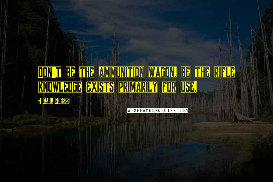 Carl Rogers Quotes: Don't be the ammunition wagon, be the rifle knowledge exists primarily for use.