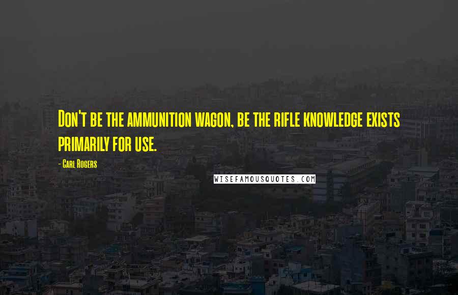 Carl Rogers Quotes: Don't be the ammunition wagon, be the rifle knowledge exists primarily for use.