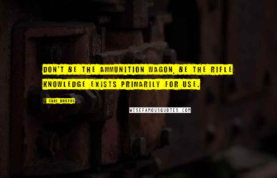 Carl Rogers Quotes: Don't be the ammunition wagon, be the rifle knowledge exists primarily for use.