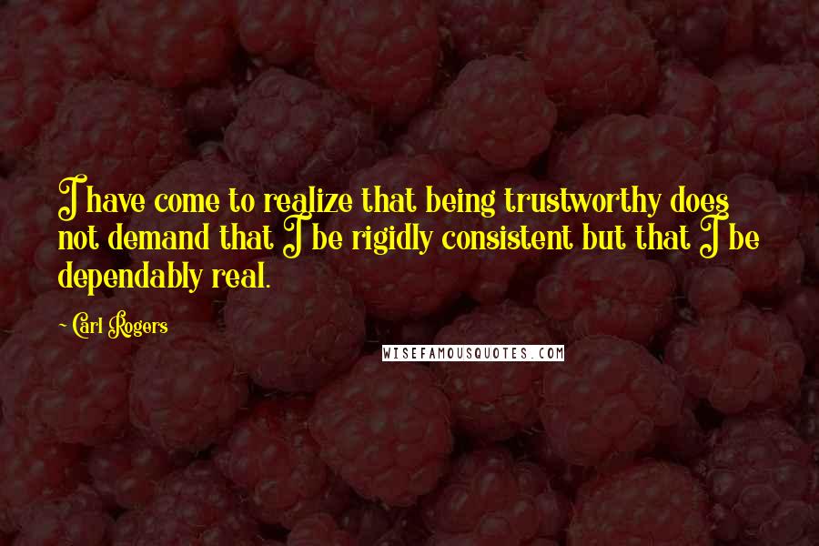 Carl Rogers Quotes: I have come to realize that being trustworthy does not demand that I be rigidly consistent but that I be dependably real.