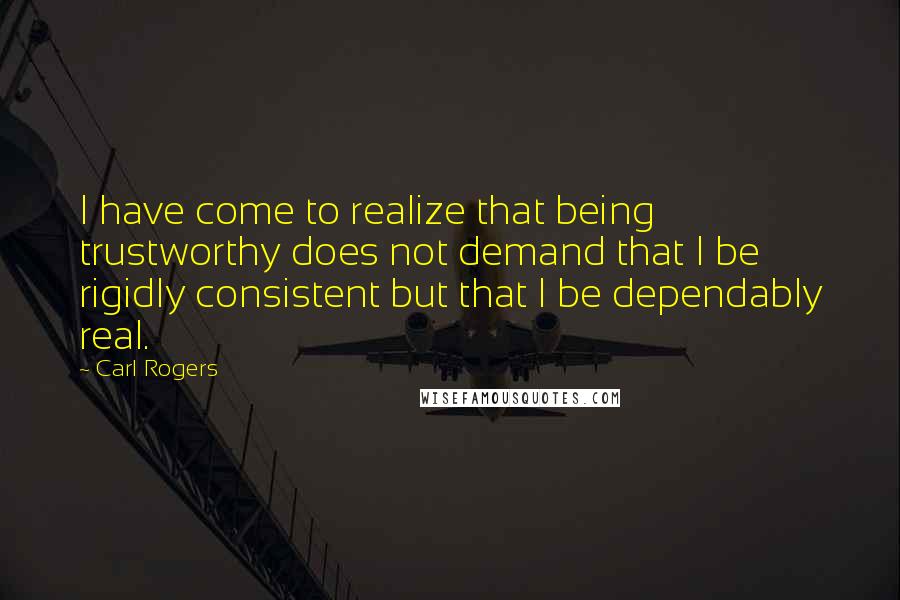 Carl Rogers Quotes: I have come to realize that being trustworthy does not demand that I be rigidly consistent but that I be dependably real.