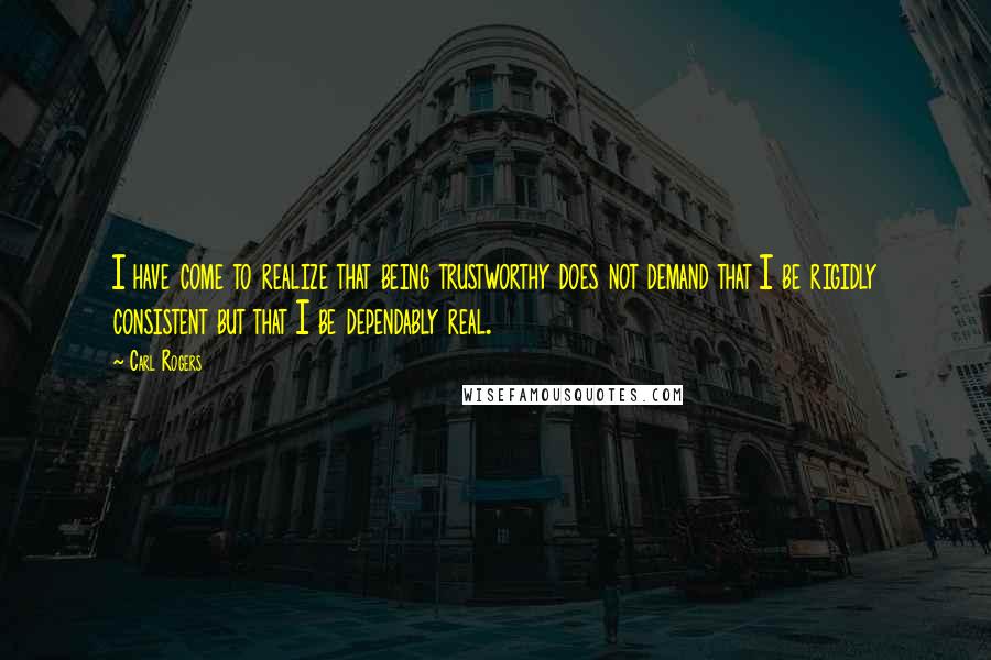 Carl Rogers Quotes: I have come to realize that being trustworthy does not demand that I be rigidly consistent but that I be dependably real.