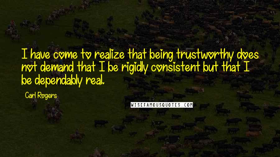 Carl Rogers Quotes: I have come to realize that being trustworthy does not demand that I be rigidly consistent but that I be dependably real.