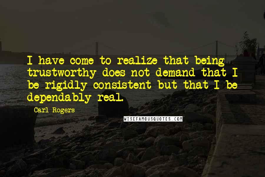 Carl Rogers Quotes: I have come to realize that being trustworthy does not demand that I be rigidly consistent but that I be dependably real.